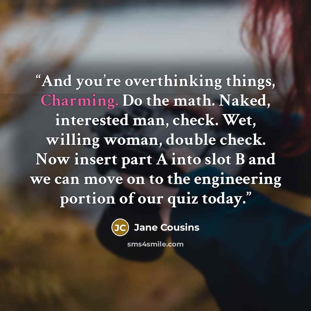“And you’re overthinking things, Charming. Do the math. Naked, interested man, check. Wet, willing woman, double check. Now insert part A into slot B and we can move on to the engineering portion of our quiz today.” quote by Jane Cousins