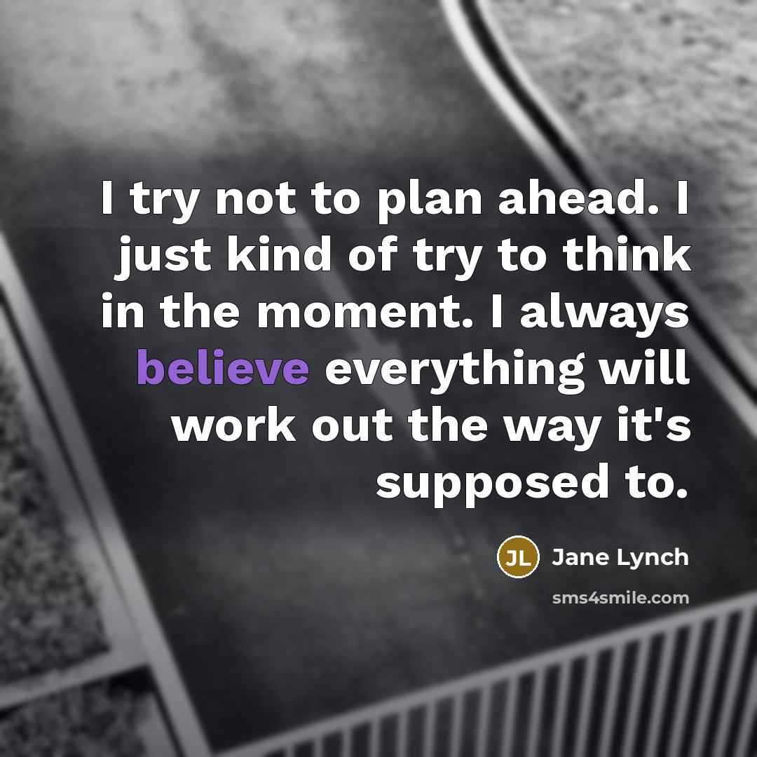 “I try not to plan ahead. I just kind of try to think in the moment. I always believe everything will work out the way it's supposed to.” quote by Jane Lynch
