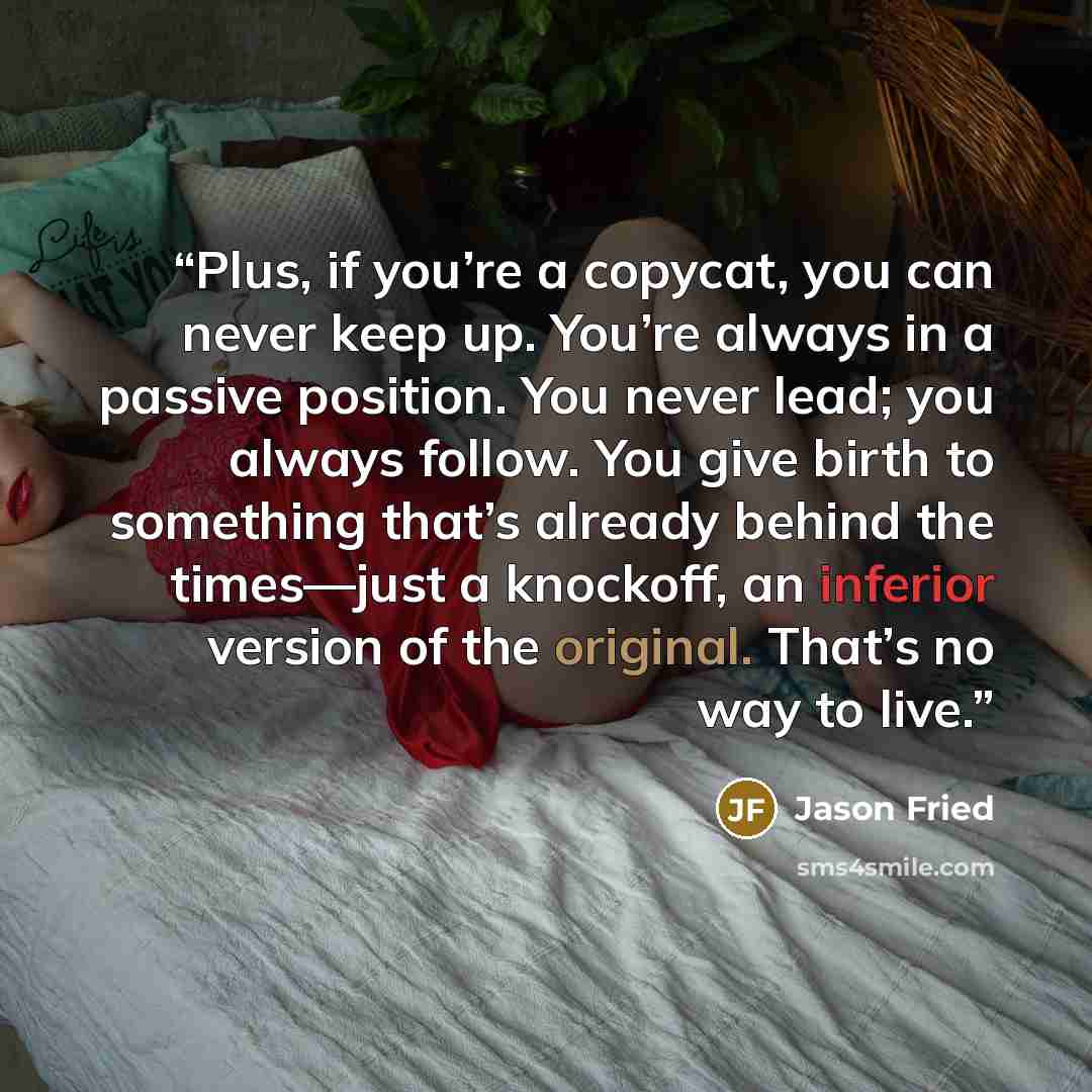 “Plus, if you’re a copycat, you can never keep up. You’re always in a passive position. You never lead; you always follow. You give birth to something that’s already behind the times—just a knockoff, an inferior version of the original. That’s no way to live.” quote by Jason Fried