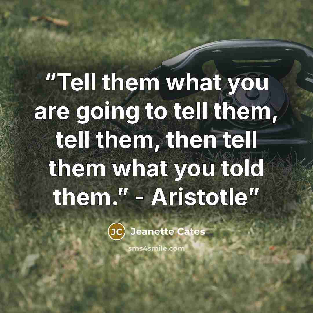 “Tell them what you are going to tell them, tell them, then tell them what you told them.” - Aristotle” quote by Jeanette Cates