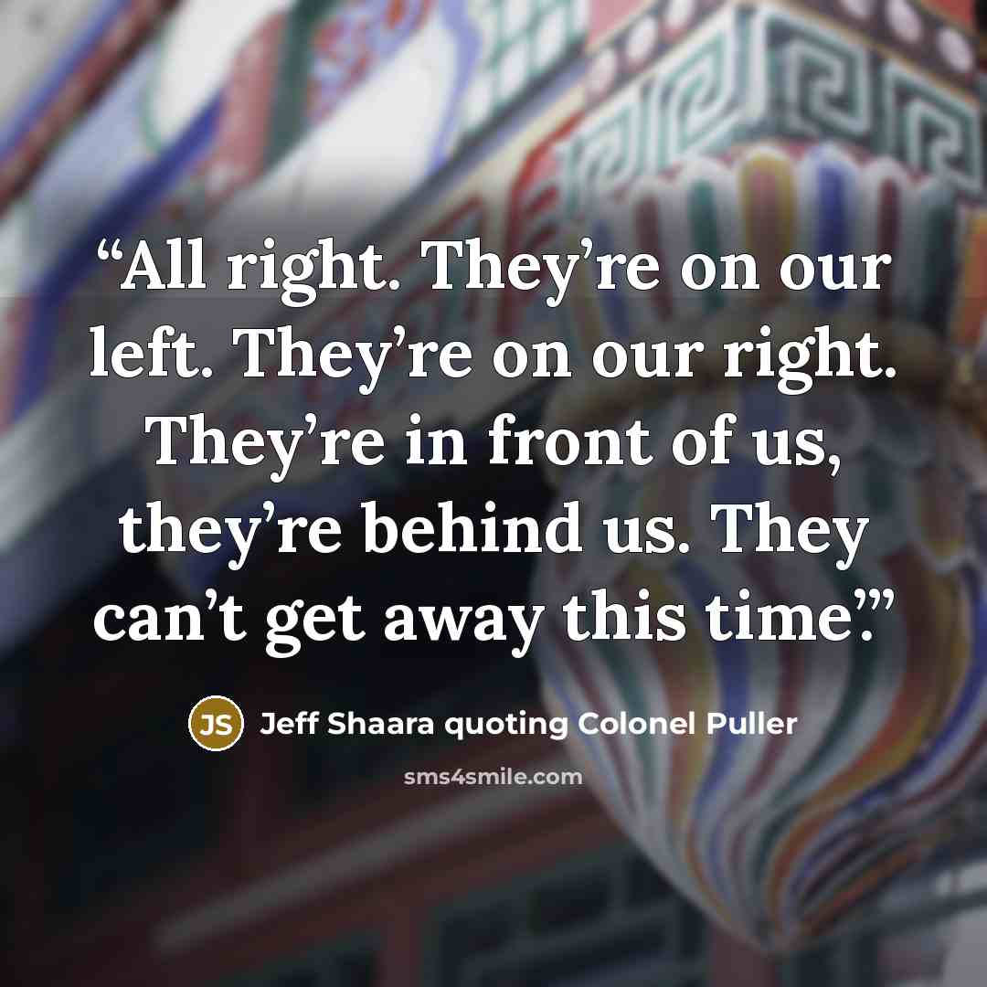 “All right. They’re on our left. They’re on our right. They’re in front of us, they’re behind us. They can’t get away this time’.” quote by Jeff Shaara quoting Colonel Puller