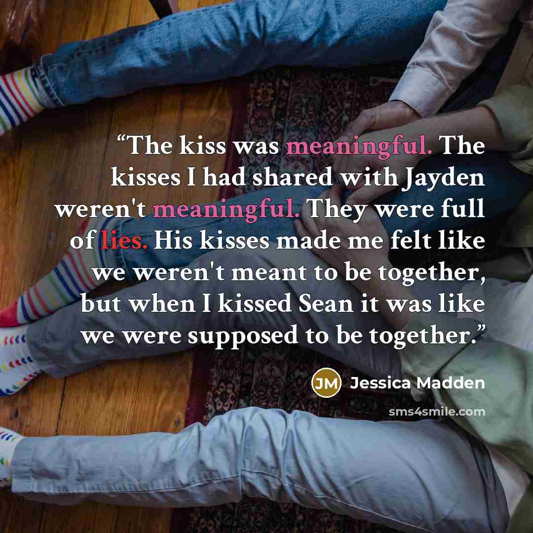 “The kiss was meaningful. The kisses I had shared with Jayden weren't meaningful. They were full of lies. His kisses made me felt like we weren't meant to be together, but when I kissed Sean it was like we were supposed to be together.” quote by Jessica Madden