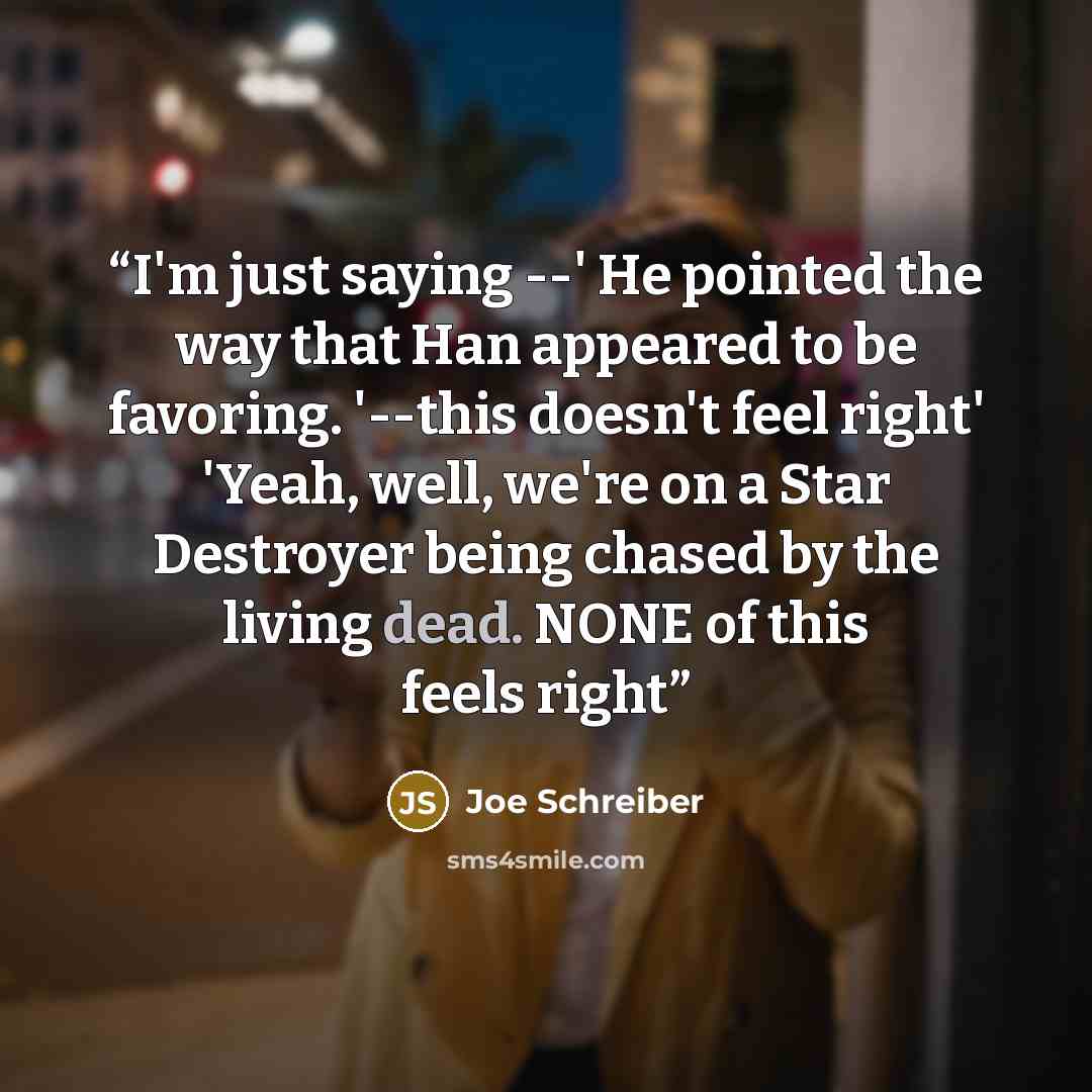 “I'm just saying --' He pointed the way that Han appeared to be favoring. '--this doesn't feel right' 'Yeah, well, we're on a Star Destroyer being chased by the living dead. NONE of this feels right” quote by Joe Schreiber