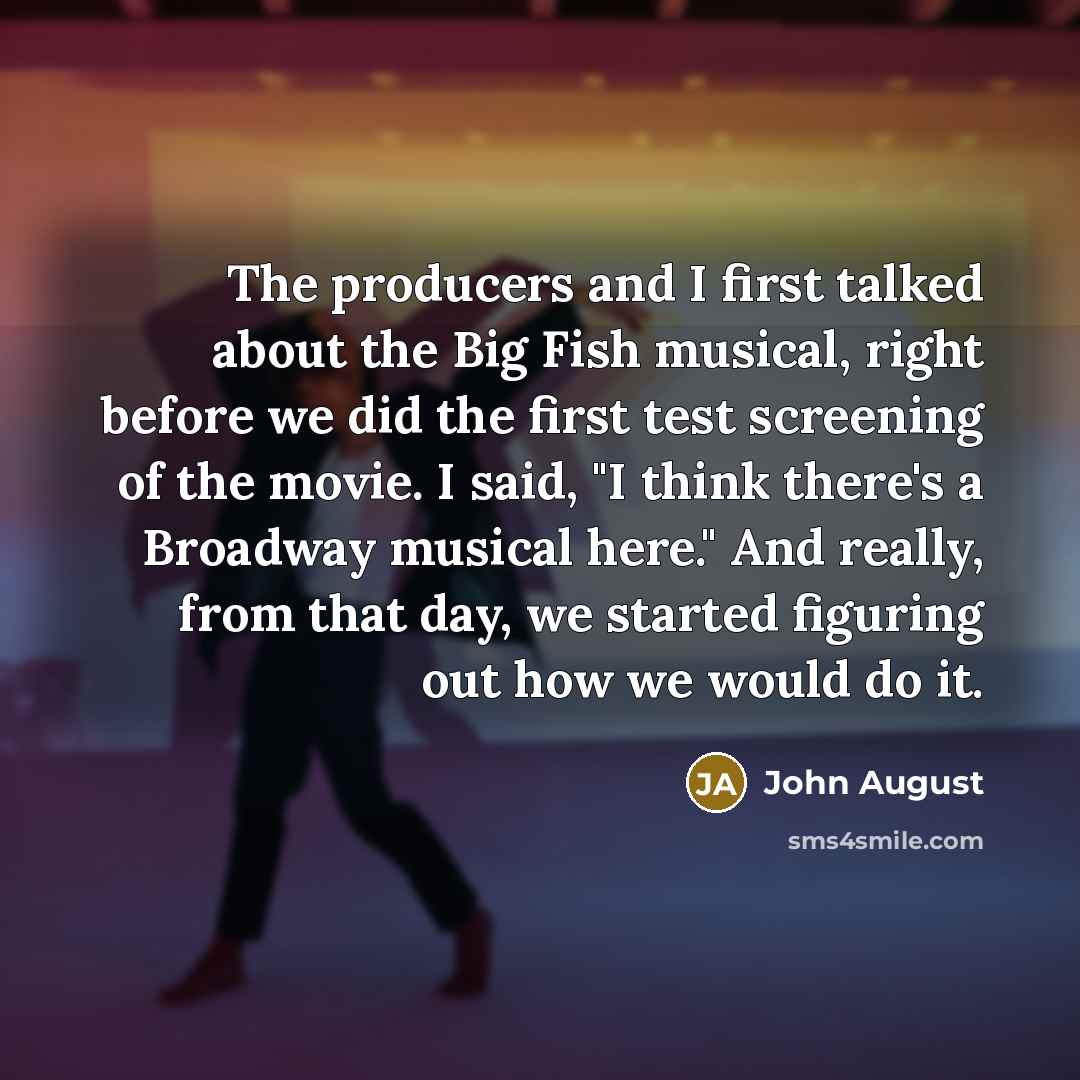 “The producers and I first talked about the Big Fish musical, right before we did the first test screening of the movie. I said, "I think there's a Broadway musical here." And really, from that day, we started figuring out how we would do it.” quote by John August