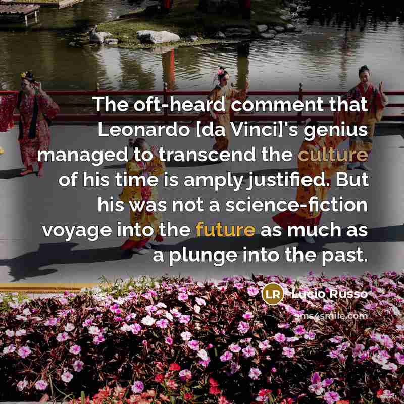 “The oft-heard comment that Leonardo [da Vinci]'s genius managed to transcend the culture of his time is amply justified. But his was not a science-fiction voyage into the future as much as a plunge into the past.” quote by Lucio Russo