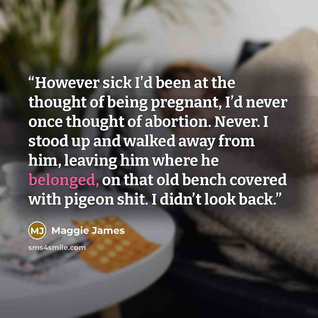 “However sick I’d been at the thought of being pregnant, I’d never once thought of abortion. Never. I stood up and walked away from him, leaving him where he belonged, on that old bench covered with pigeon shit. I didn’t look back.” quote by Maggie James