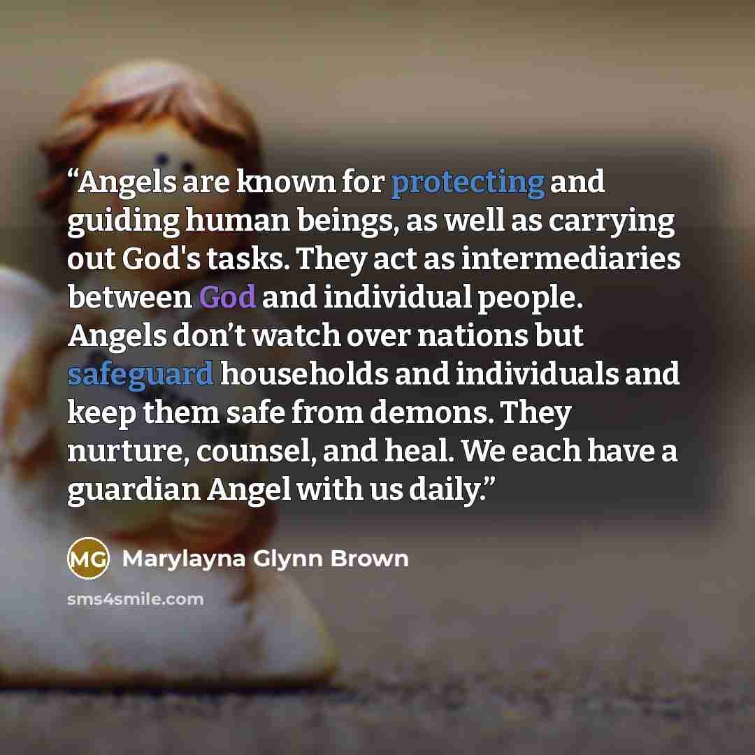 “Angels are known for protecting and guiding human beings, as well as carrying out God's tasks. They act as intermediaries between God and individual people. Angels don’t watch over nations but safeguard households and individuals and keep them safe from demons. They nurture, counsel, and heal. We…” quote by Marylayna Glynn Brown