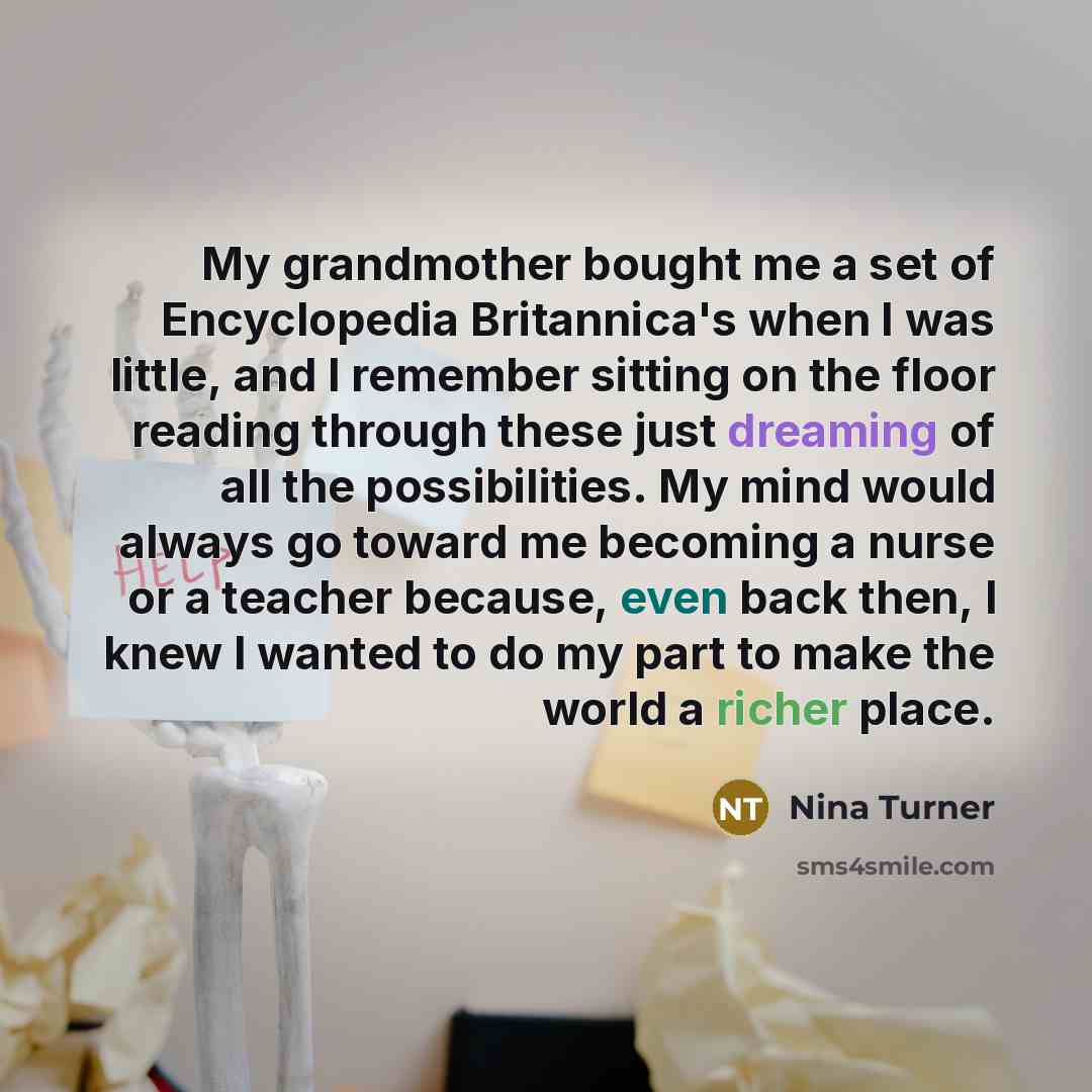 “My grandmother bought me a set of Encyclopedia Britannica's when I was little, and I remember sitting on the floor reading through these just dreaming of all the possibilities. My mind would always go toward me becoming a nurse or a teacher because, even back then, I knew I wanted to do my part to…” quote by Nina Turner