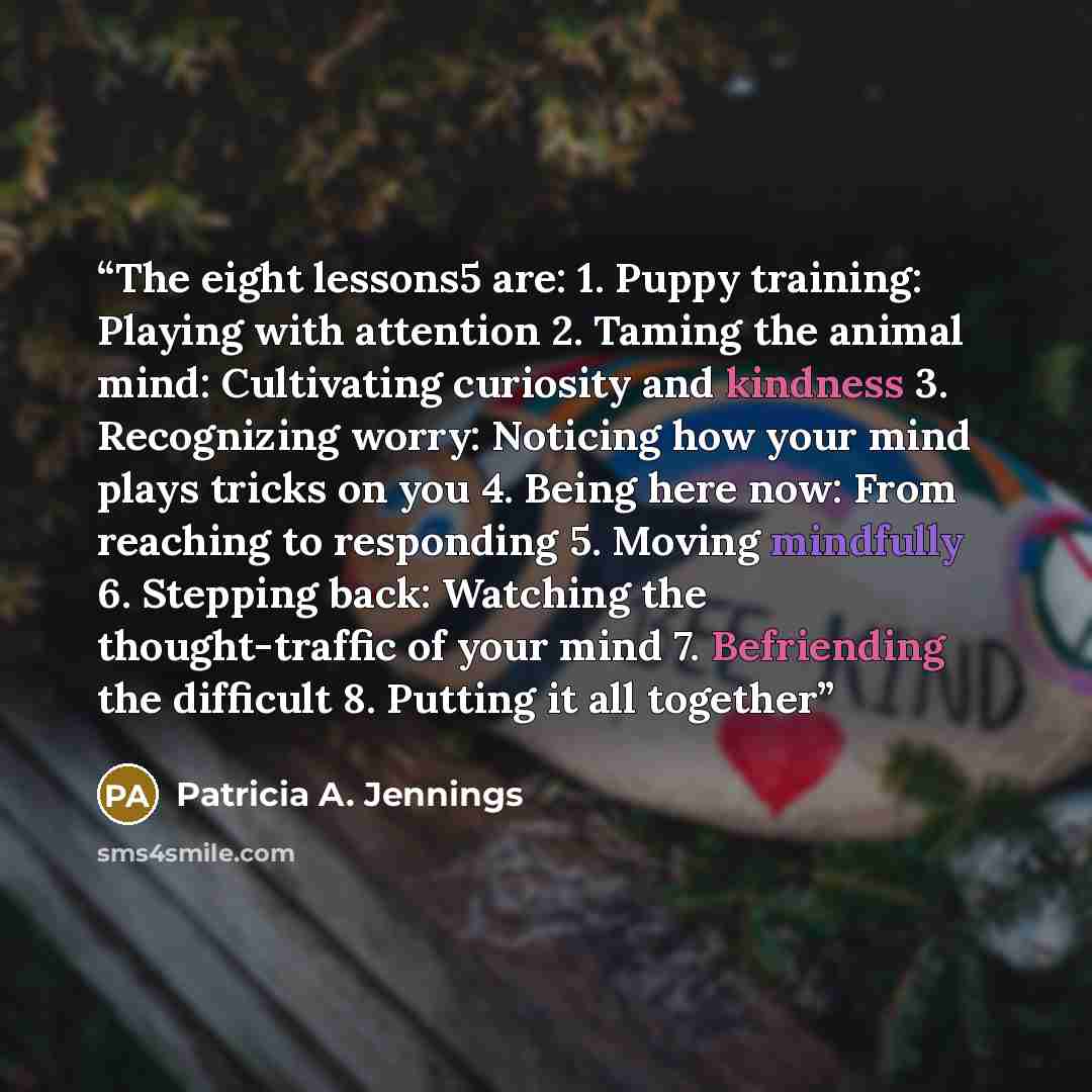 “The eight lessons5 are: 1. Puppy training: Playing with attention 2. Taming the animal mind: Cultivating curiosity and kindness 3. Recognizing worry: Noticing how your mind plays tricks on you 4. Being here now: From reaching to responding 5. Moving mindfully 6. Stepping back: Watching the…” quote by Patricia A. Jennings
