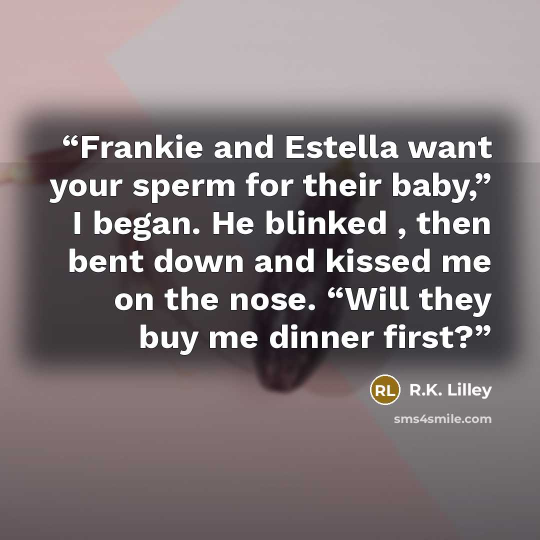 “Frankie and Estella want your sperm for their baby,” I began. He blinked , then bent down and kissed me on the nose. “Will they buy me dinner first?” quote by R.K. Lilley