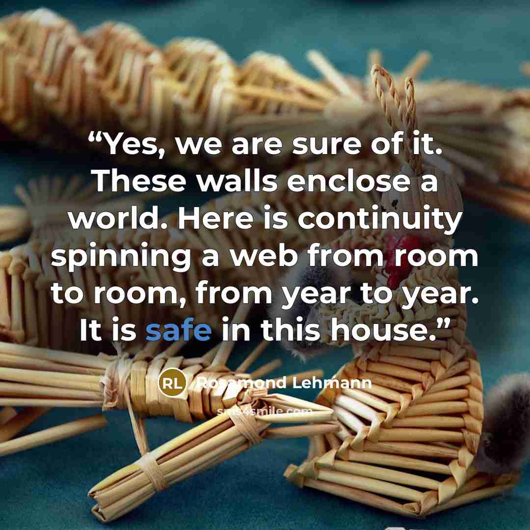 “Yes, we are sure of it. These walls enclose a world. Here is continuity spinning a web from room to room, from year to year. It is safe in this house.” quote by Rosamond Lehmann