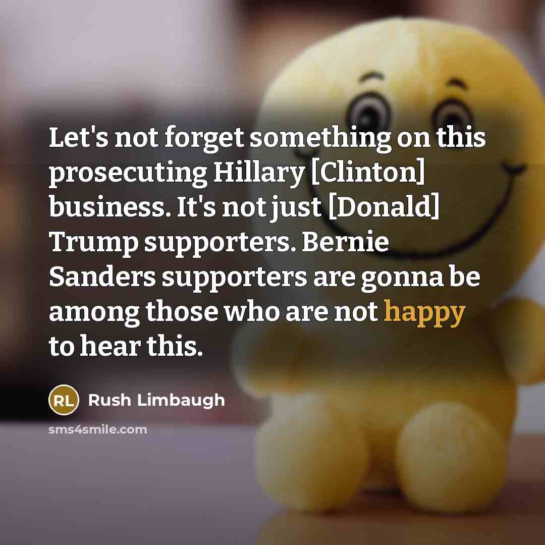 “Let's not forget something on this prosecuting Hillary [Clinton] business. It's not just [Donald] Trump supporters. Bernie Sanders supporters are gonna be among those who are not happy to hear this.” quote by Rush Limbaugh