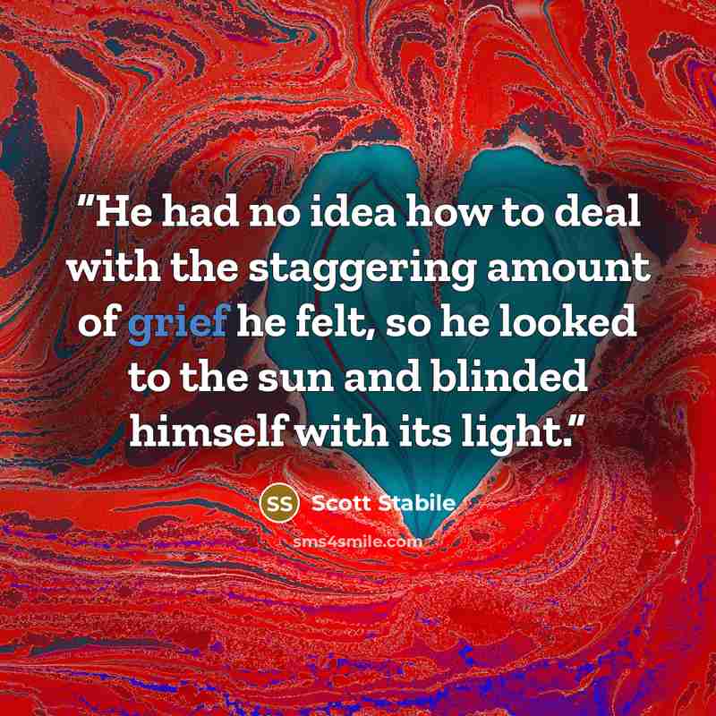 “He had no idea how to deal with the staggering amount of grief he felt, so he looked to the sun and blinded himself with its light.” quote by Scott Stabile