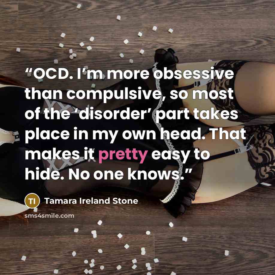 “OCD. I’m more obsessive than compulsive, so most of the ‘disorder’ part takes place in my own head. That makes it pretty easy to hide. No one knows.” quote by Tamara Ireland Stone