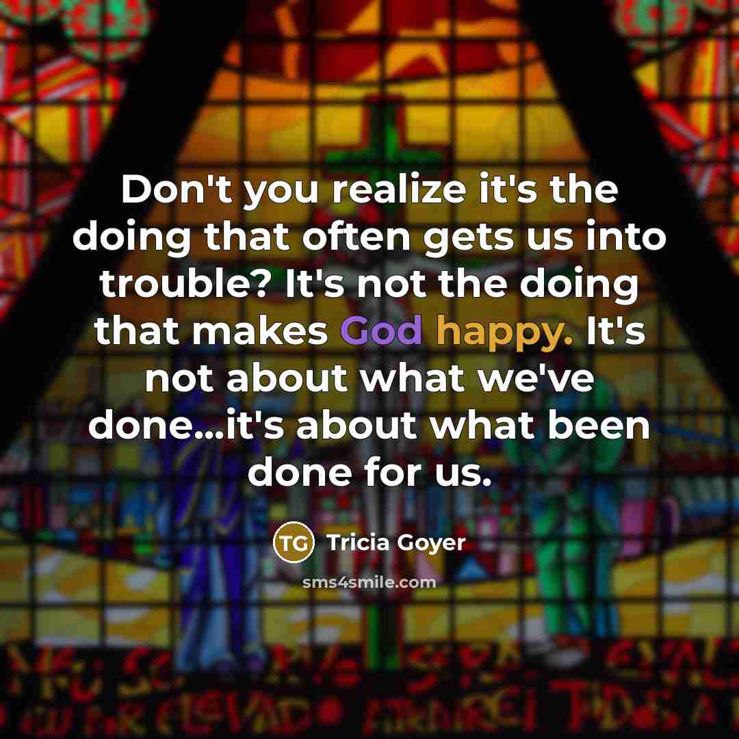 “Don't you realize it's the doing that often gets us into trouble? It's not the doing that makes God happy. It's not about what we've done...it's about what been done for us.” quote by Tricia Goyer