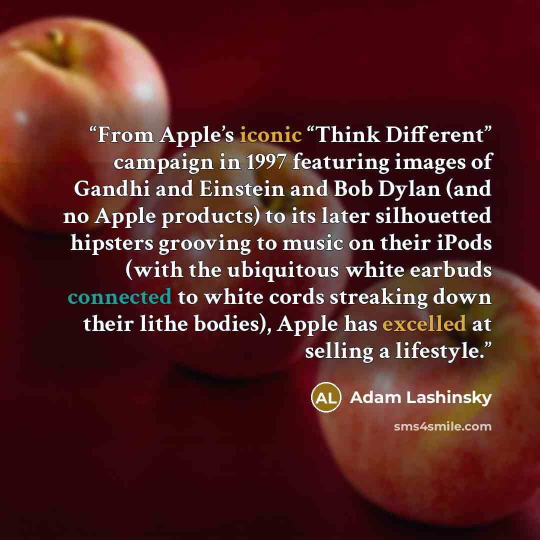 “From Apple’s iconic “Think Different” campaign in 1997 featuring images of Gandhi and Einstein and Bob Dylan (and no Apple products) to its later silhouetted hipsters grooving to music on their iPods (with the ubiquitous white earbuds connected to white cords streaking down their lithe bodies)…” quote by Adam Lashinsky