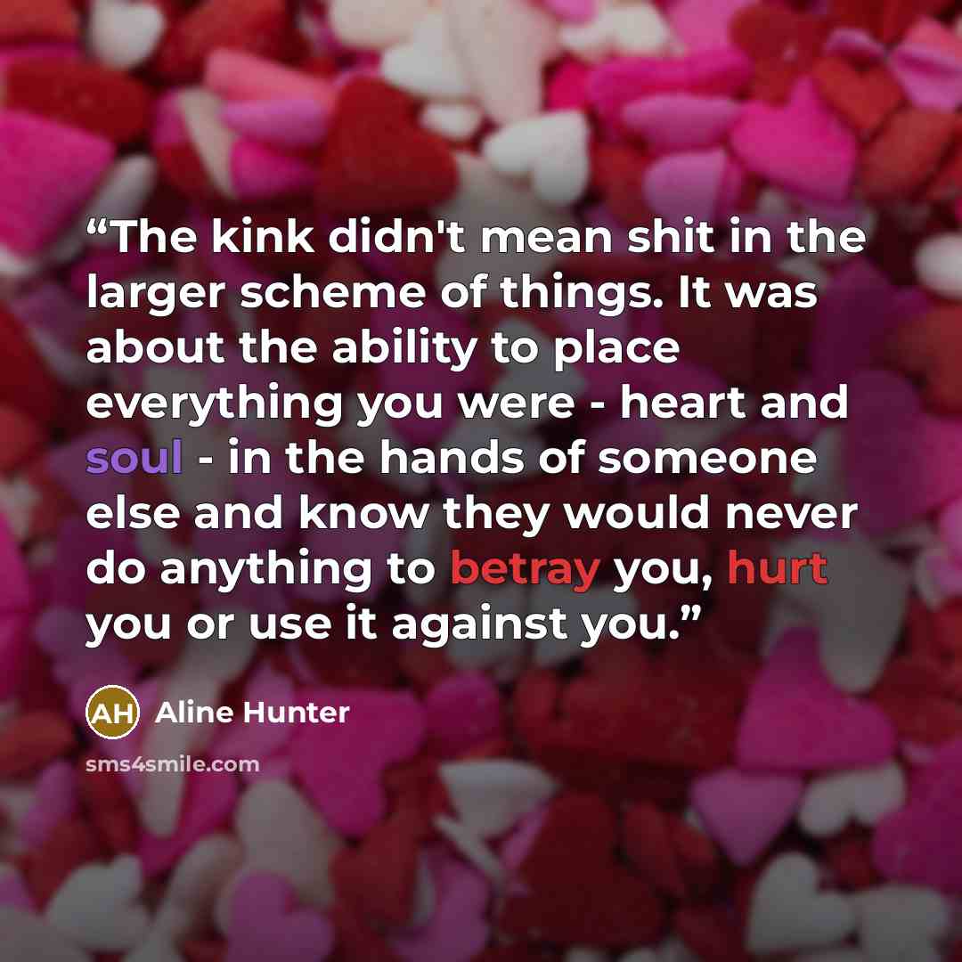 “The kink didn't mean shit in the larger scheme of things. It was about the ability to place everything you were - heart and soul - in the hands of someone else and know they would never do anything to betray you, hurt you or use it against you.” quote by Aline Hunter