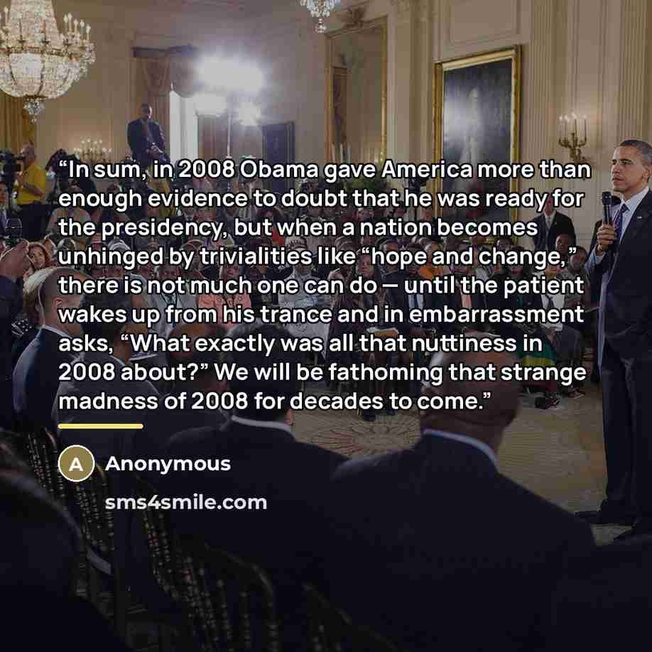 “In sum, in 2008 Obama gave America more than enough evidence to doubt that he was ready for the presidency, but when a nation becomes unhinged by trivialities like “hope and change,” there is not much one can do — until the patient wakes up from his trance and in embarrassment asks, “What exactly…” quote by Anonymous