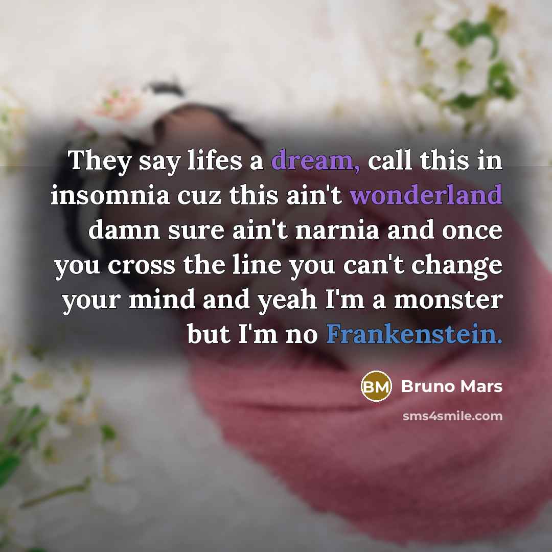 “They say lifes a dream, call this in insomnia cuz this ain't wonderland damn sure ain't narnia and once you cross the line you can't change your mind and yeah I'm a monster but I'm no Frankenstein.” quote by Bruno Mars