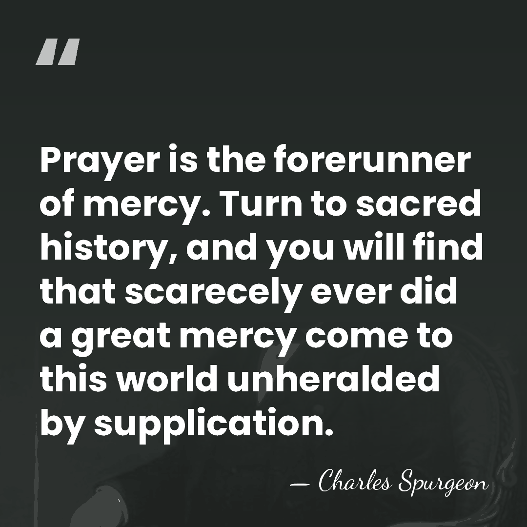 Prayer is the forerunner of mercy. Turn to sacred history, and you&hellip; - Charles Spurgeon