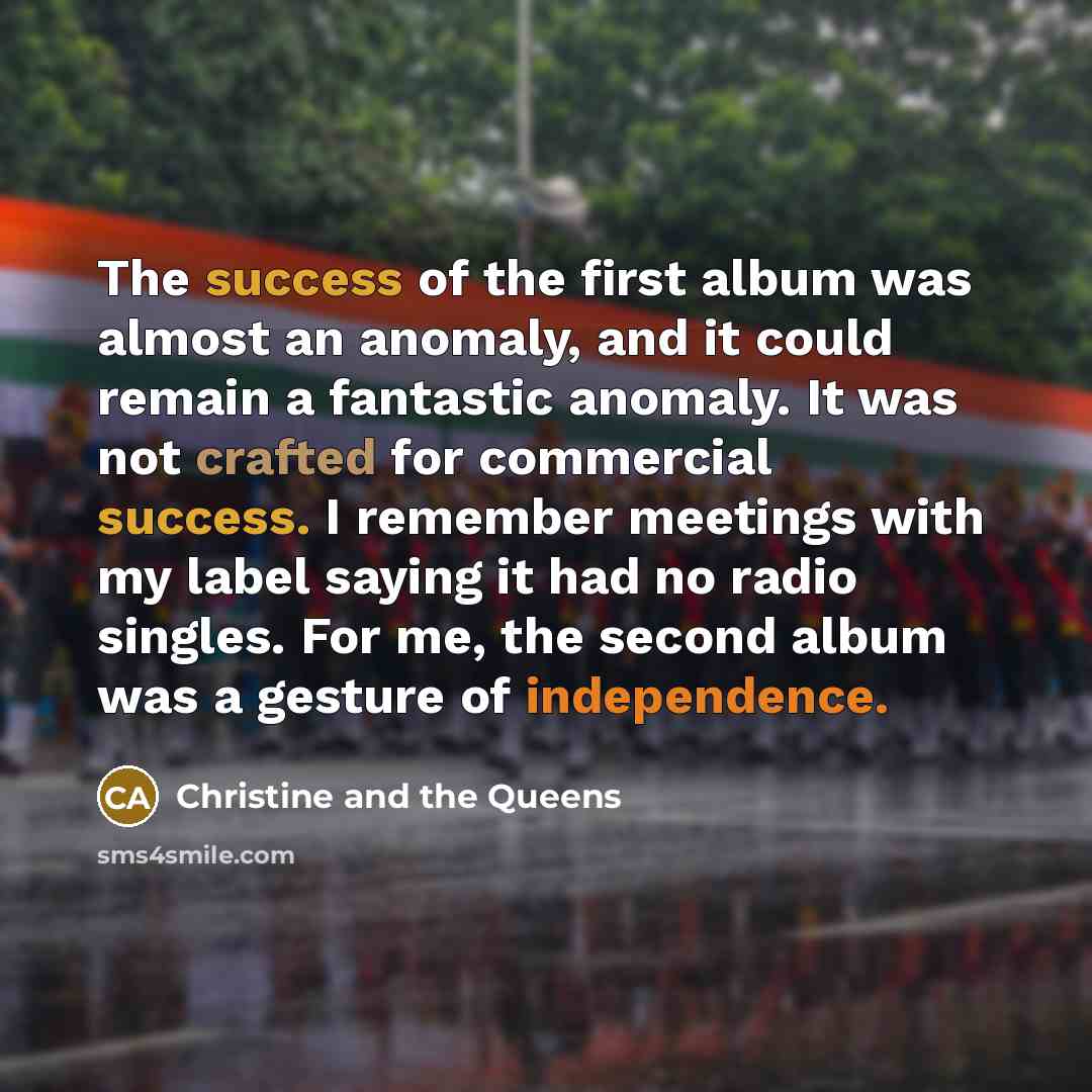“The success of the first album was almost an anomaly, and it could remain a fantastic anomaly. It was not crafted for commercial success. I remember meetings with my label saying it had no radio singles. For me, the second album was a gesture of independence.” quote by Christine and the Queens