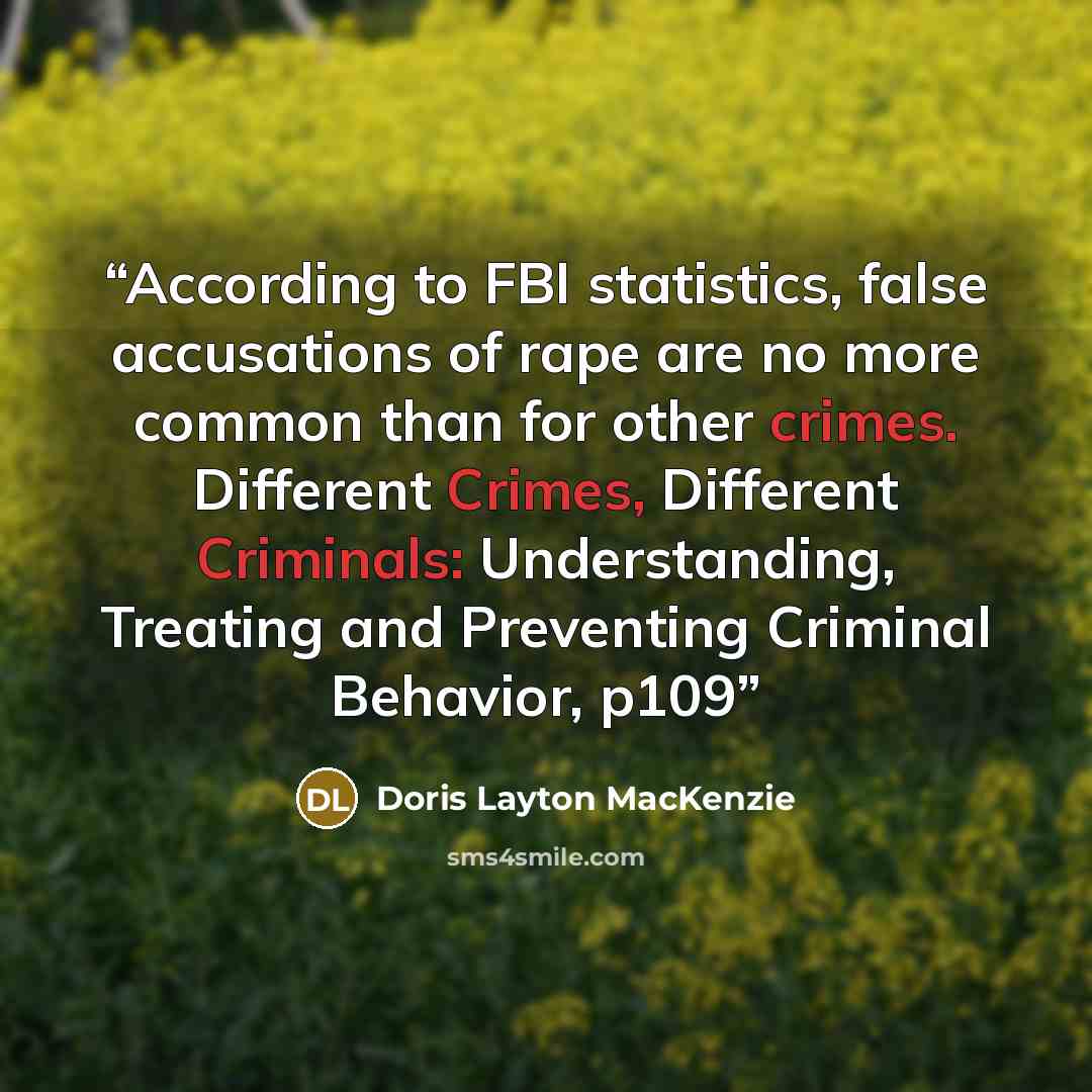 “According to FBI statistics, false accusations of rape are no more common than for other crimes. Different Crimes, Different Criminals: Understanding, Treating and Preventing Criminal Behavior, p109” quote by Doris Layton MacKenzie
