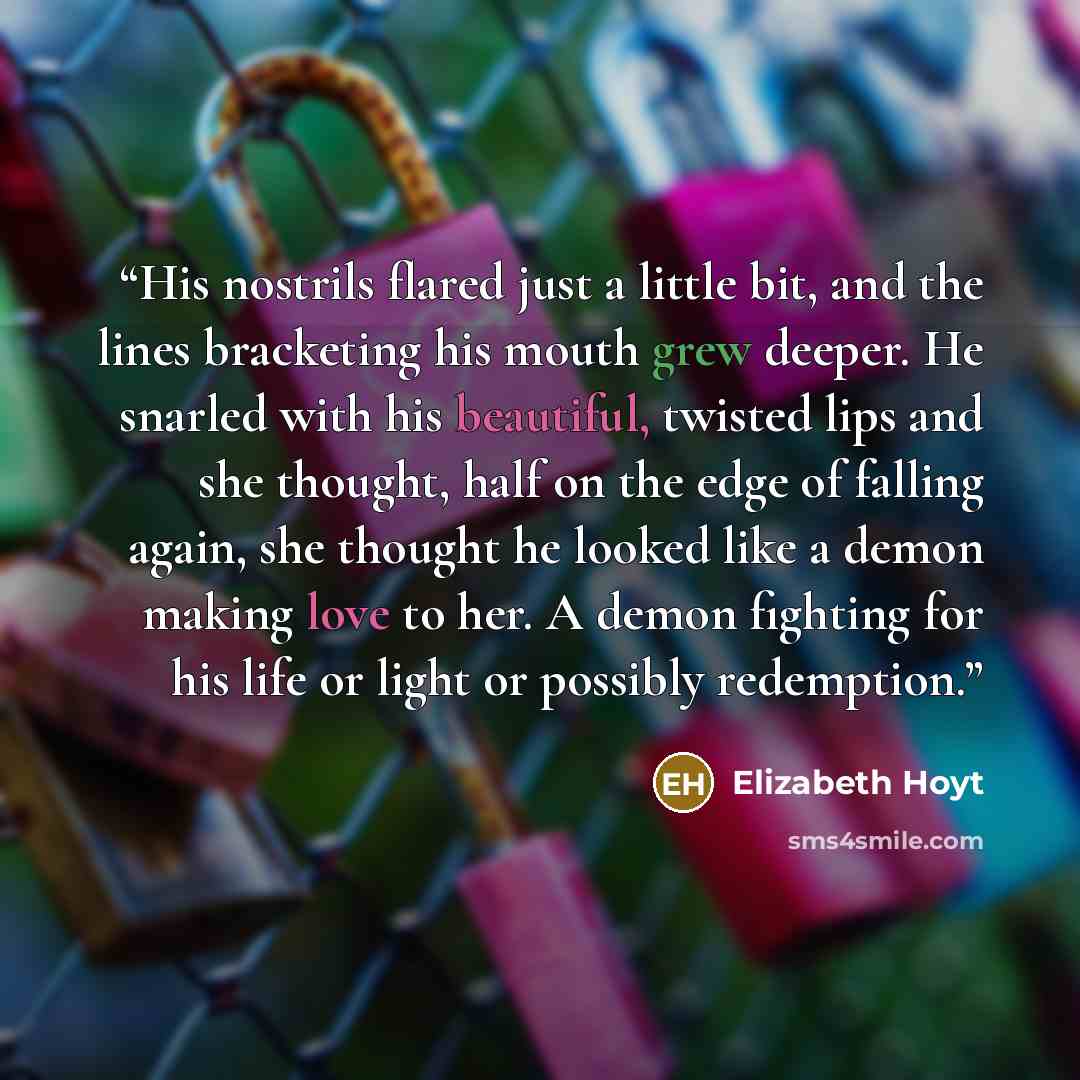 “His nostrils flared just a little bit, and the lines bracketing his mouth grew deeper. He snarled with his beautiful, twisted lips and she thought, half on the edge of falling again, she thought he looked like a demon making love to her. A demon fighting for his life or light or possibly redemption.” quote by Elizabeth Hoyt