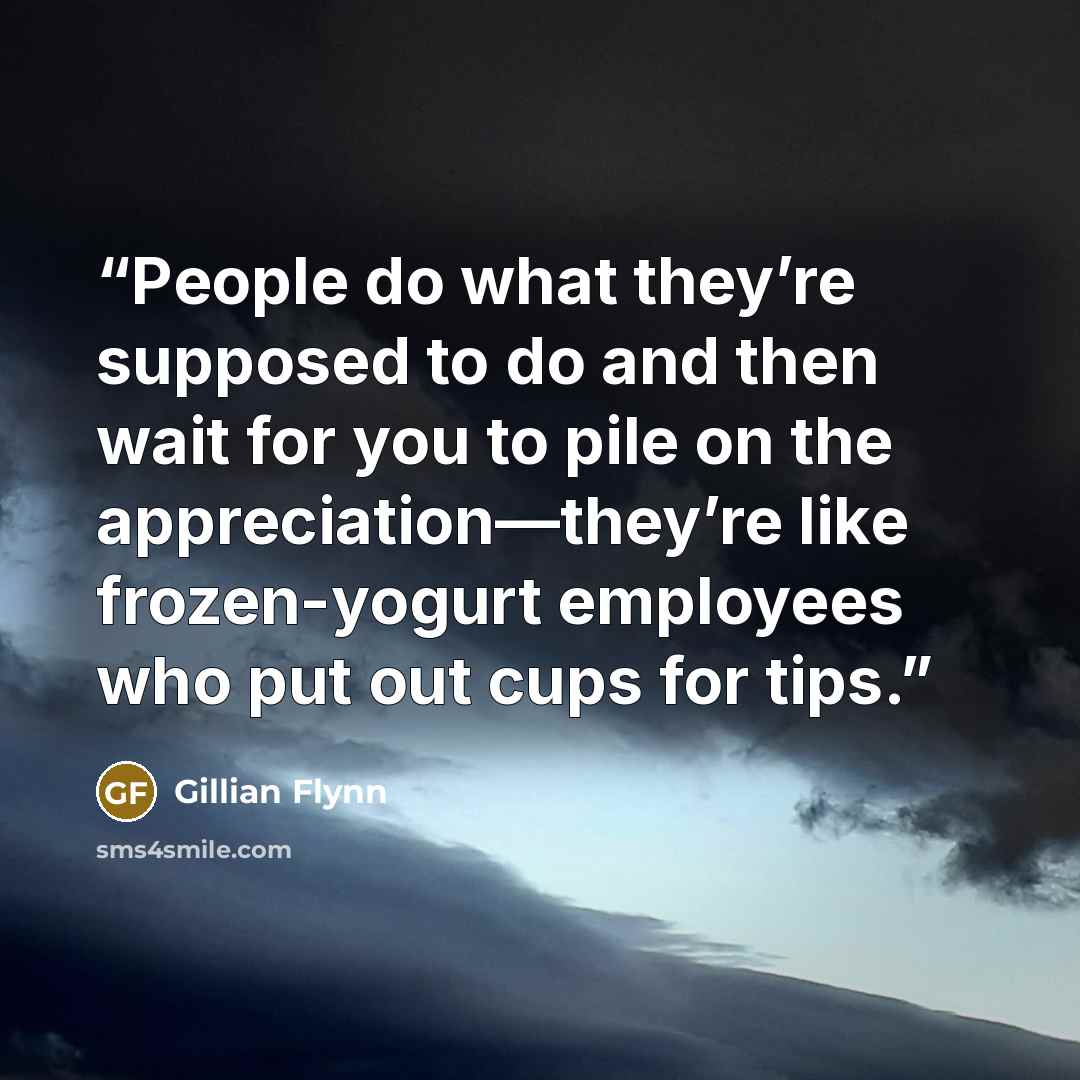 “People do what they’re supposed to do and then wait for you to pile on the appreciation—they’re like frozen-yogurt employees who put out cups for tips.” quote by Gillian Flynn