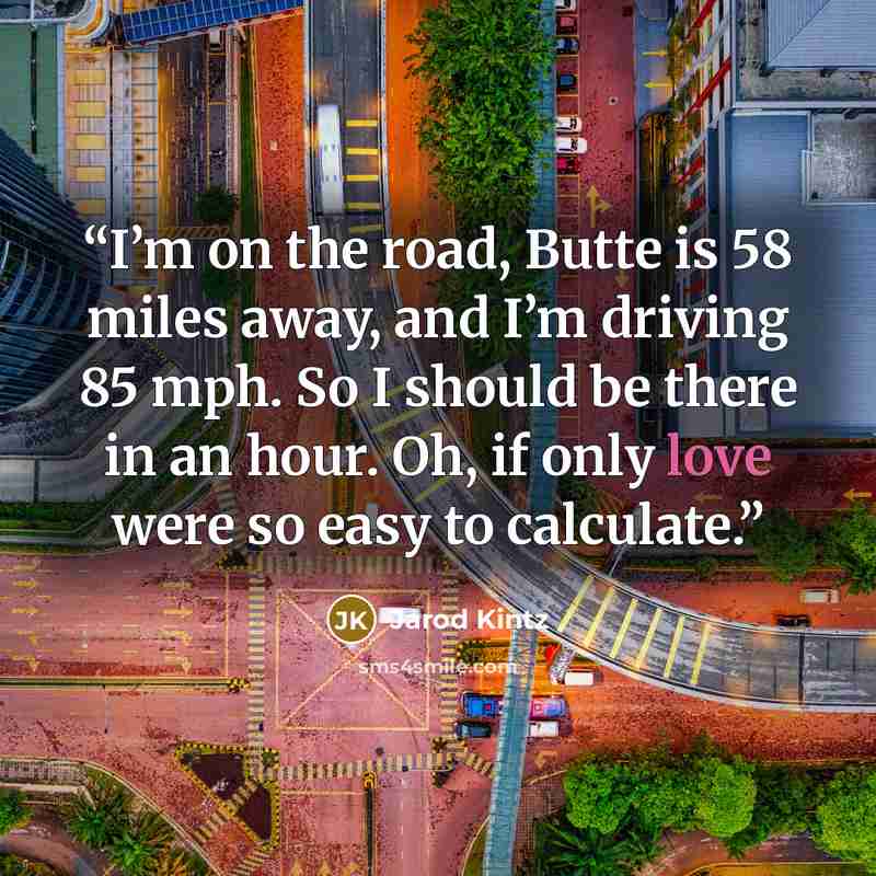 “I’m on the road, Butte is 58 miles away, and I’m driving 85 mph. So I should be there in an hour. Oh, if only love were so easy to calculate.” quote by Jarod Kintz