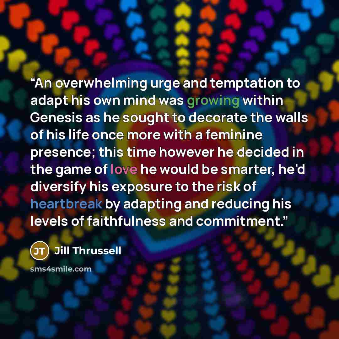 “An overwhelming urge and temptation to adapt his own mind was growing within Genesis as he sought to decorate the walls of his life once more with a feminine presence; this time however he decided in the game of love he would be smarter, he'd diversify his exposure to the risk of heartbreak by…” quote by Jill Thrussell
