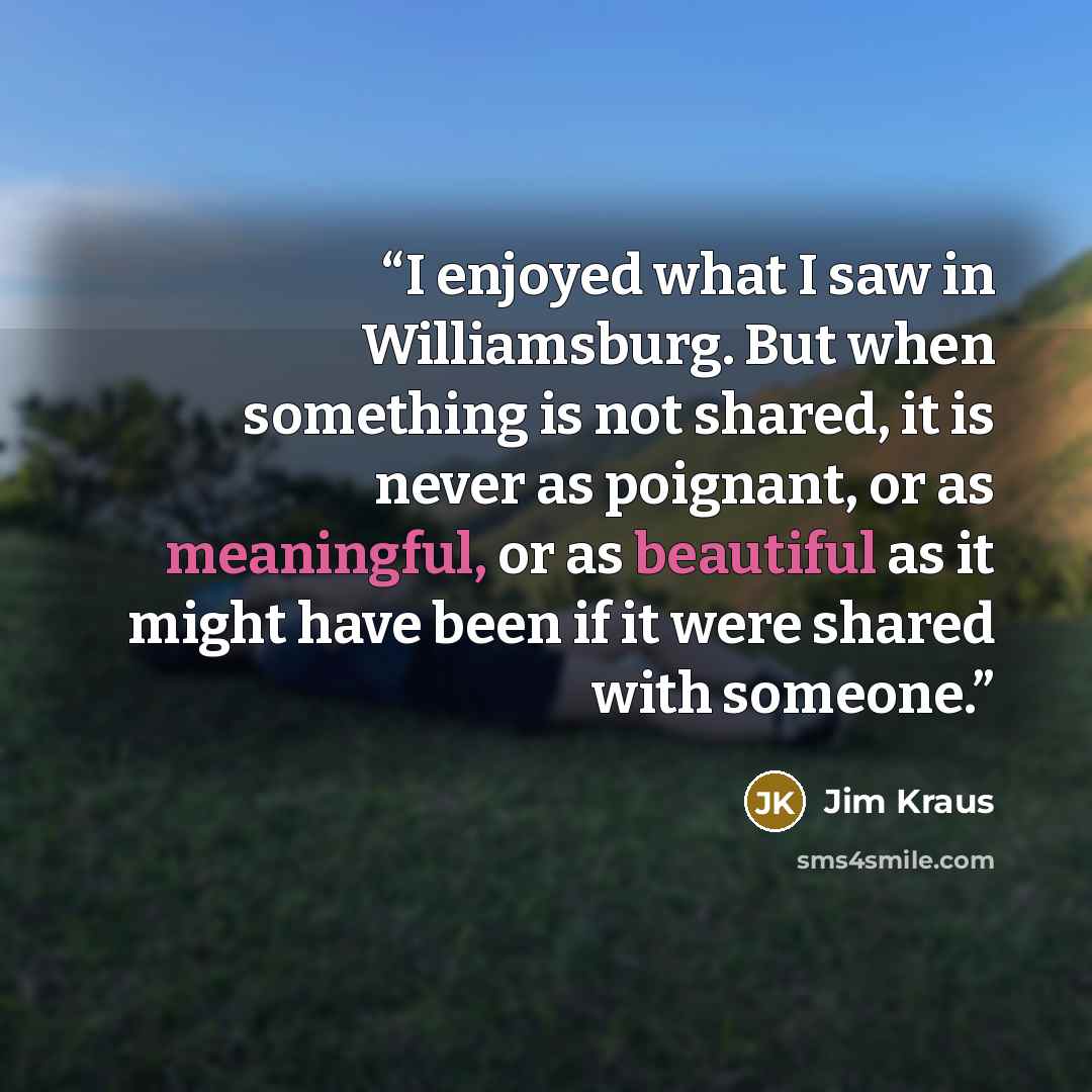 “I enjoyed what I saw in Williamsburg. But when something is not shared, it is never as poignant, or as meaningful, or as beautiful as it might have been if it were shared with someone.” quote by Jim Kraus