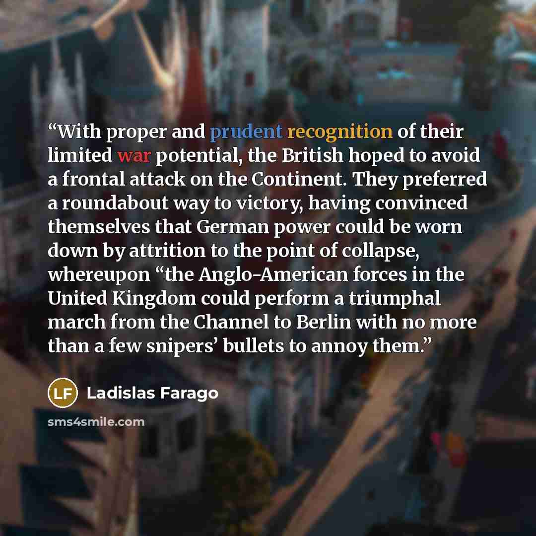 “With proper and prudent recognition of their limited war potential, the British hoped to avoid a frontal attack on the Continent. They preferred a roundabout way to victory, having convinced themselves that German power could be worn down by attrition to the point of collapse, whereupon “the…” quote by Ladislas Farago