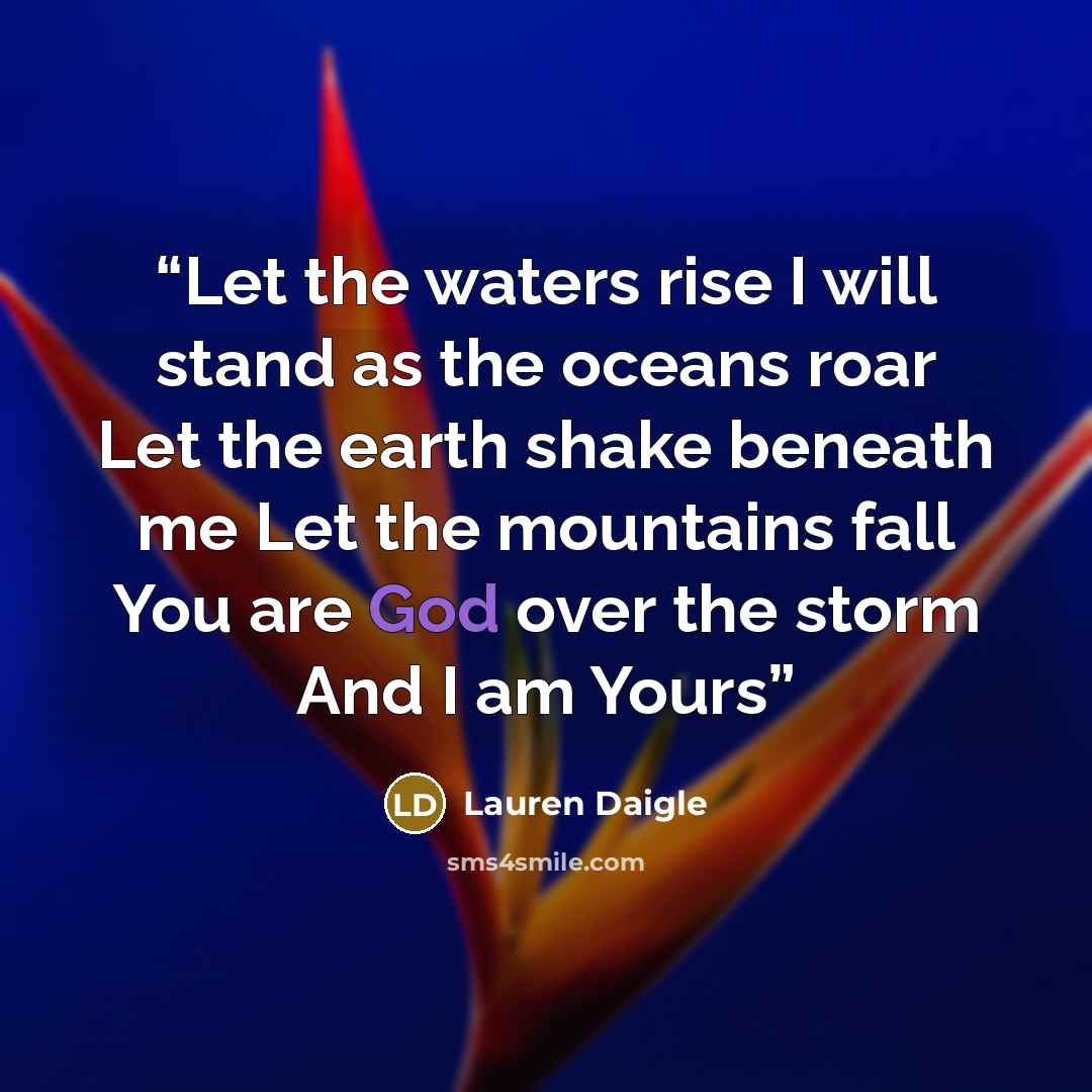 “Let the waters rise I will stand as the oceans roar Let the earth shake beneath me Let the mountains fall You are God over the storm And I am Yours” quote by Lauren Daigle