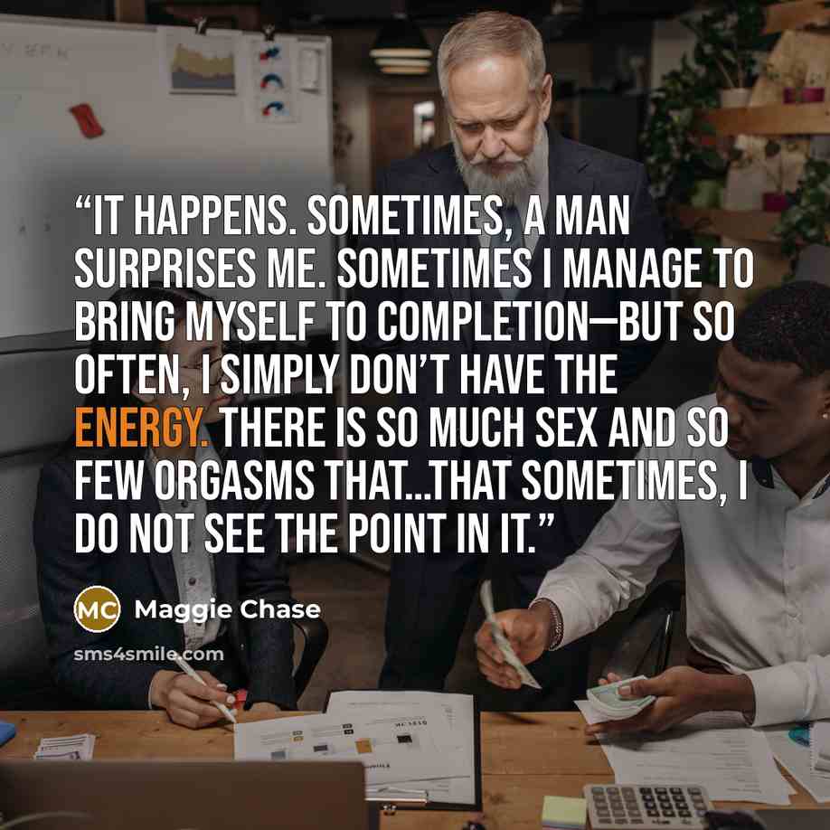 “It happens. Sometimes, a man surprises me. Sometimes I manage to bring myself to completion—but so often, I simply don’t have the energy. There is so much sex and so few orgasms that…that sometimes, I do not see the point in it.” quote by Maggie Chase