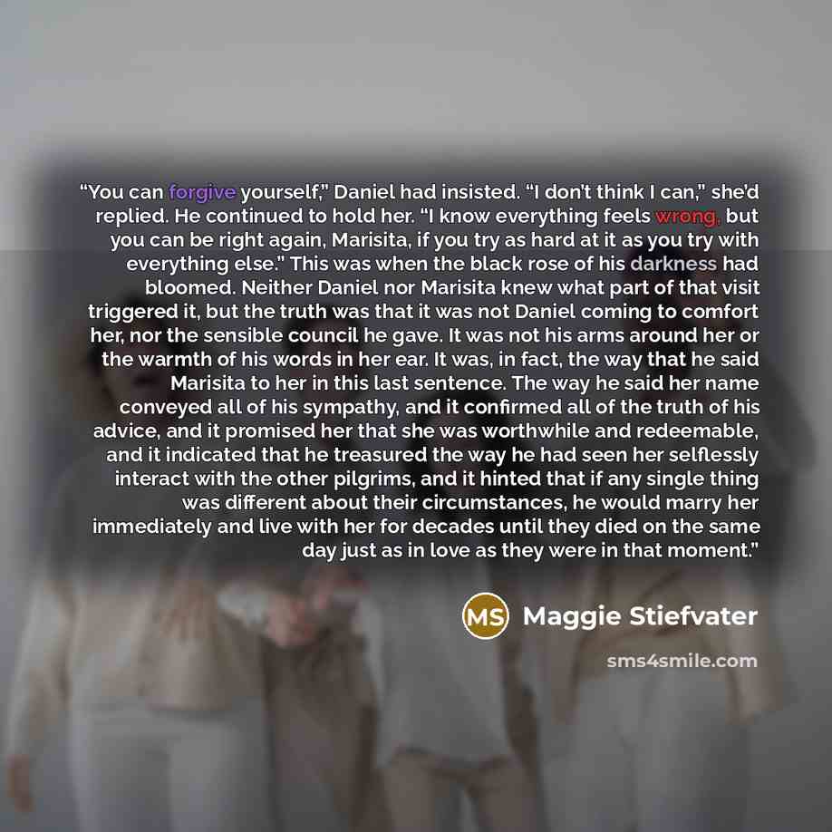 “You can forgive yourself,” Daniel had insisted. “I don’t think I can,” she’d replied. He continued to hold her. “I know everything feels wrong, but you can be right again, Marisita, if you try as hard at it as you try with everything else.” This was when the black rose of his darkness had bloomed…” quote by Maggie Stiefvater
