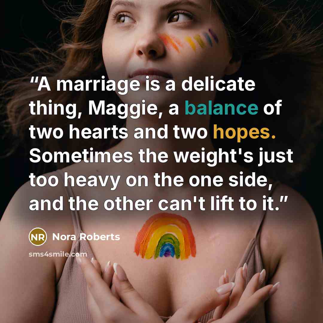 “A marriage is a delicate thing, Maggie, a balance of two hearts and two hopes. Sometimes the weight's just too heavy on the one side, and the other can't lift to it.” quote by Nora Roberts