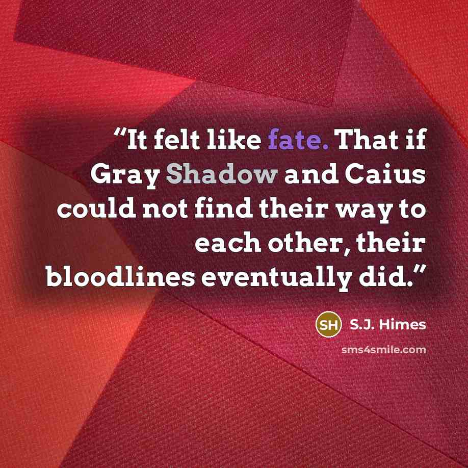 “It felt like fate. That if Gray Shadow and Caius could not find their way to each other, their bloodlines eventually did.” quote by S.J. Himes