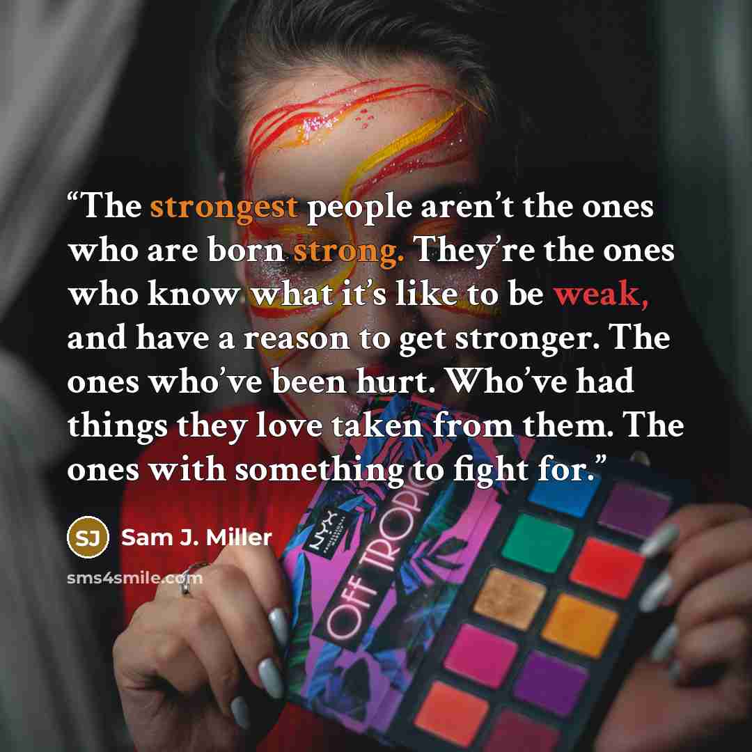 “The strongest people aren’t the ones who are born strong. They’re the ones who know what it’s like to be weak, and have a reason to get stronger. The ones who’ve been hurt. Who’ve had things they love taken from them. The ones with something to fight for.” quote by Sam J. Miller