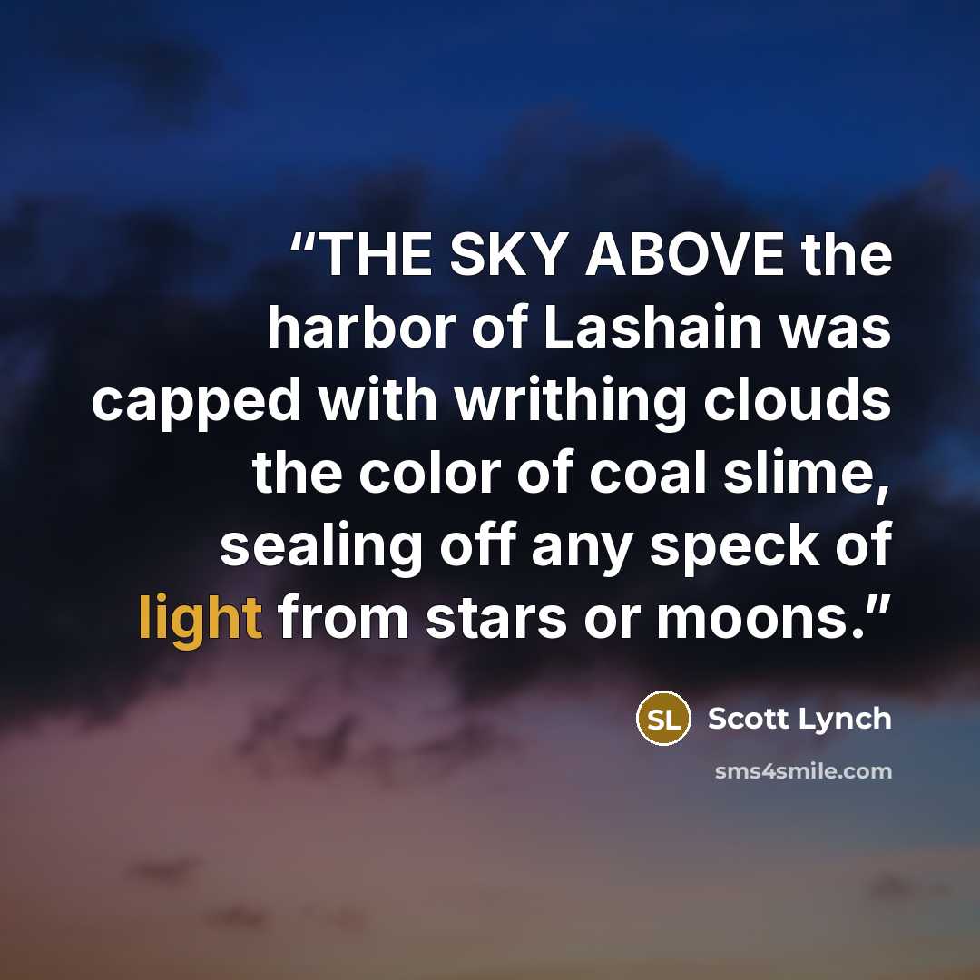 “THE SKY ABOVE the harbor of Lashain was capped with writhing clouds the color of coal slime, sealing off any speck of light from stars or moons.” quote by Scott Lynch