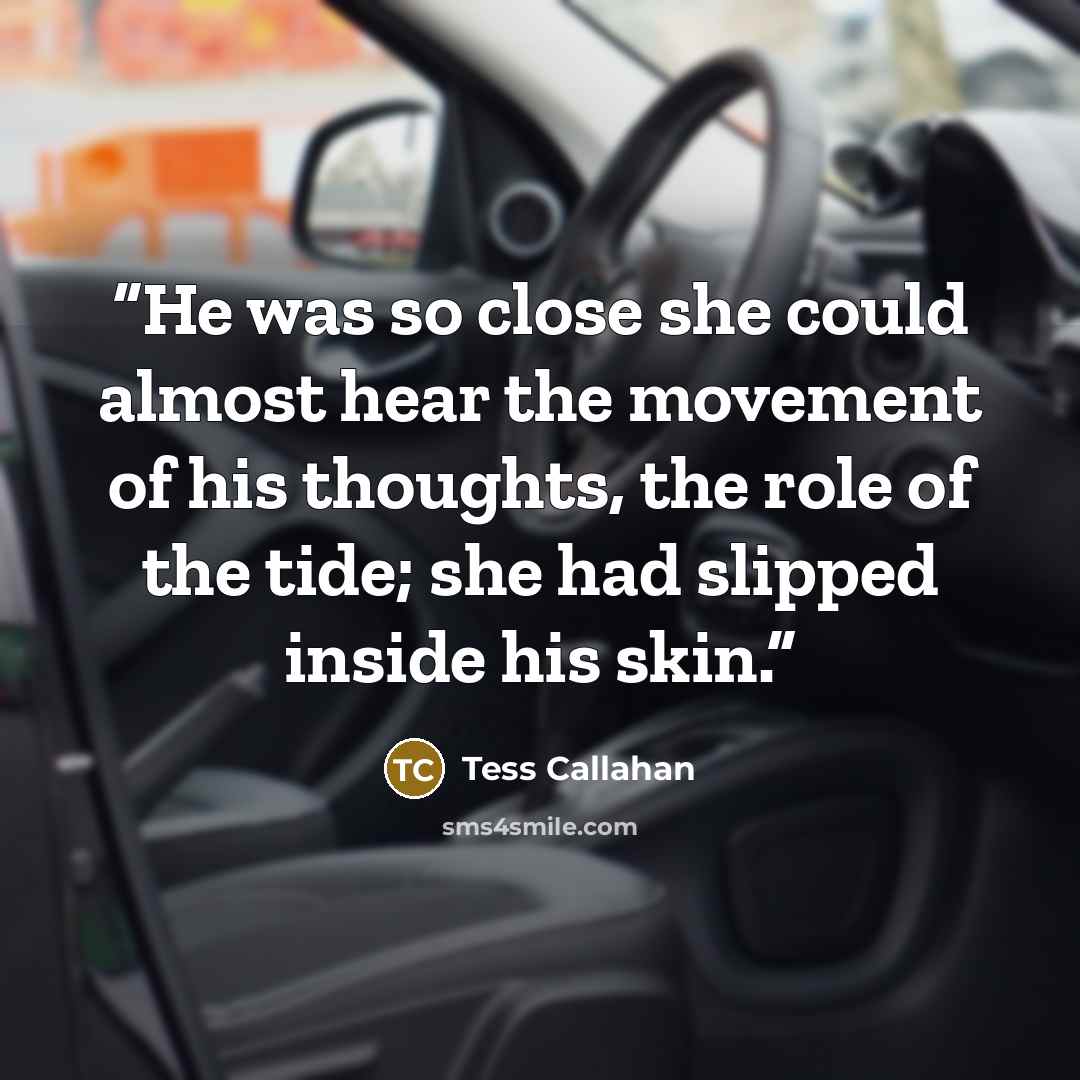 “He was so close she could almost hear the movement of his thoughts, the role of the tide; she had slipped inside his skin.” quote by Tess Callahan