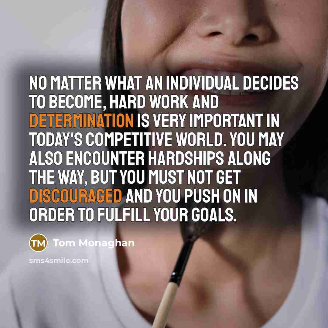 “No matter what an individual decides to become, hard work and determination is very important in today's competitive world. You may also encounter hardships along the way, but you must not get discouraged and you push on in order to fulfill your goals.” quote by Tom Monaghan