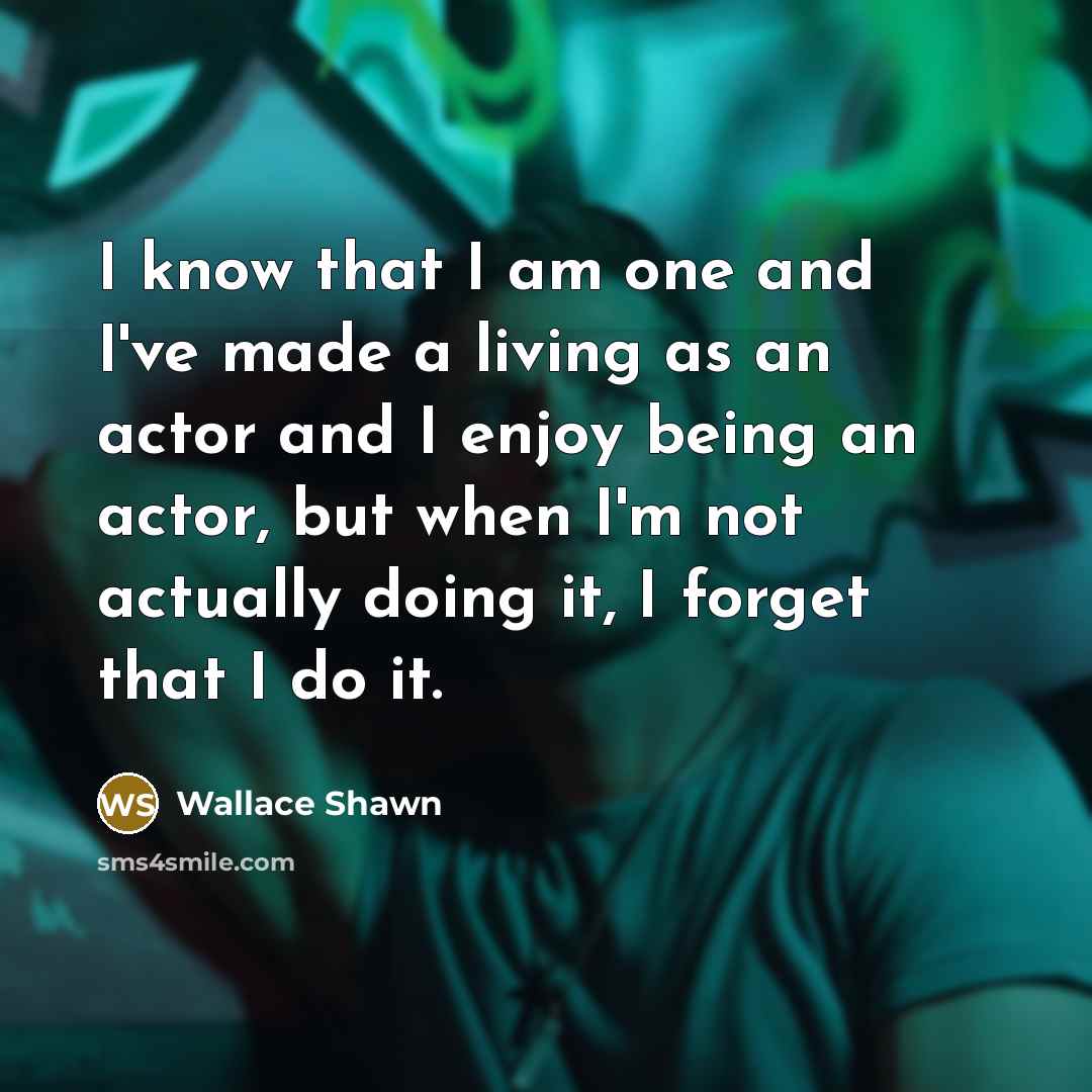 “I know that I am one and I've made a living as an actor and I enjoy being an actor, but when I'm not actually doing it, I forget that I do it.” quote by Wallace Shawn