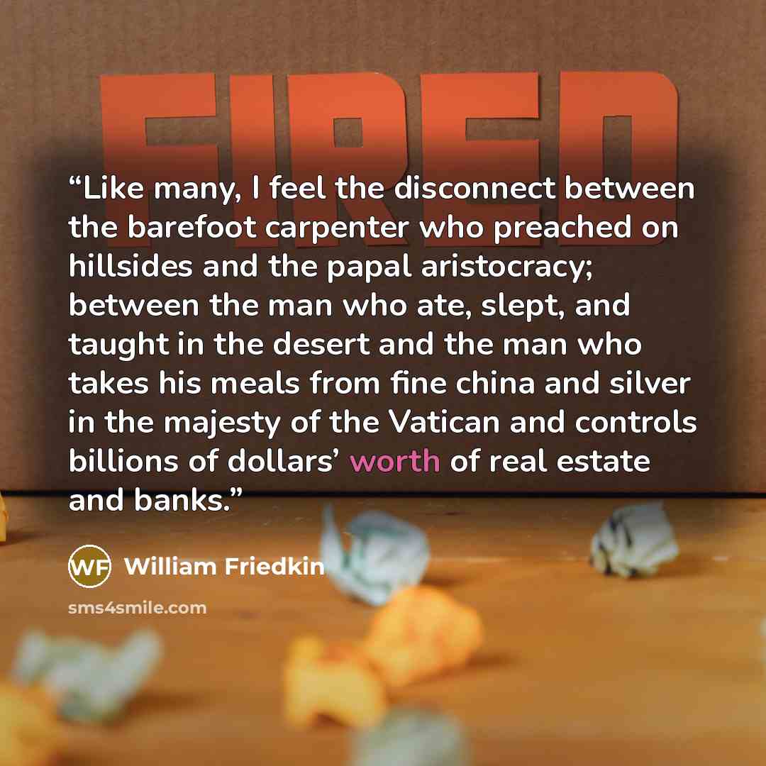 “Like many, I feel the disconnect between the barefoot carpenter who preached on hillsides and the papal aristocracy; between the man who ate, slept, and taught in the desert and the man who takes his meals from fine china and silver in the majesty of the Vatican and controls billions of dollars’…” quote by William Friedkin