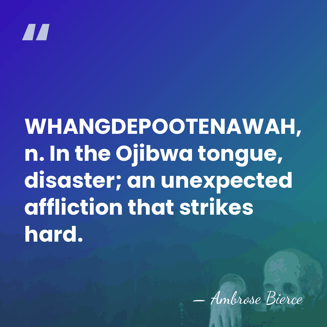 WHANGDEPOOTENAWAH, n. In the Ojibwa tongue, disaster; an unexpected affliction that strikes&hellip; - Ambrose Bierce