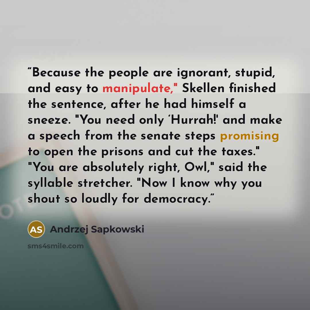 “Because the people are ignorant, stupid, and easy to manipulate," Skellen finished the sentence, after he had himself a sneeze. "You need only ‘Hurrah!' and make a speech from the senate steps promising to open the prisons and cut the taxes." "You are absolutely right, Owl," said the syllable…” quote by Andrzej Sapkowski
