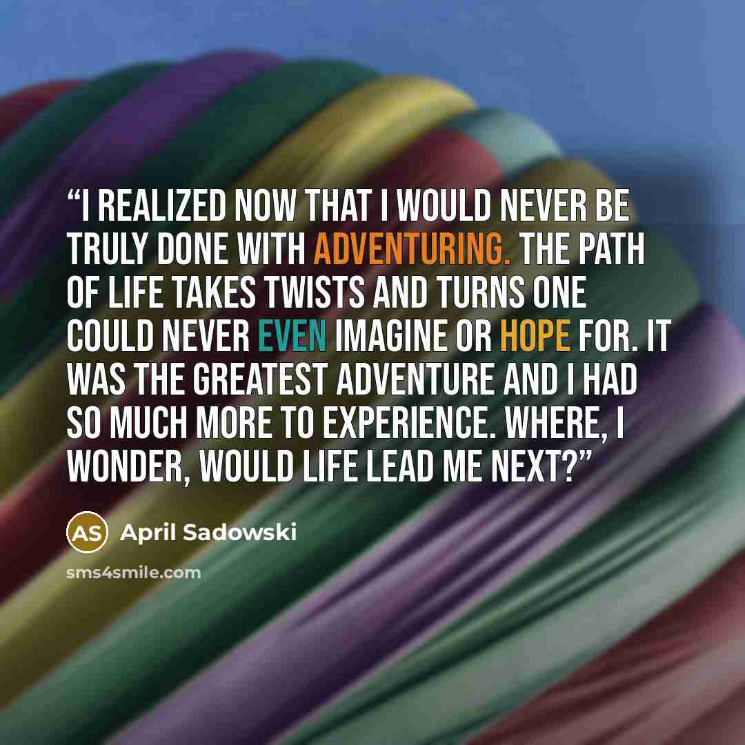 “I realized now that I would never be truly done with adventuring. The path of life takes twists and turns one could never even imagine or hope for. It was the greatest adventure and I had so much more to experience. Where, I wonder, would life lead me next?” quote by April Sadowski