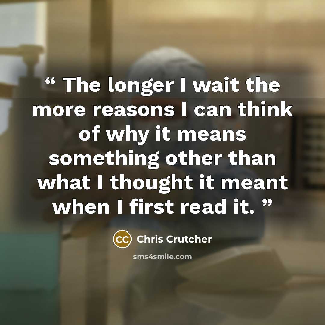 “The longer I wait the more reasons I can think of why it means something other than what I thought it meant when I first read it.” quote by Chris Crutcher