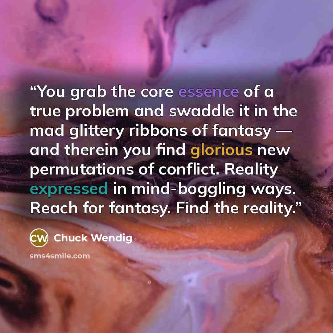 “You grab the core essence of a true problem and swaddle it in the mad glittery ribbons of fantasy — and therein you find glorious new permutations of conflict. Reality expressed in mind-boggling ways. Reach for fantasy. Find the reality.” quote by Chuck Wendig