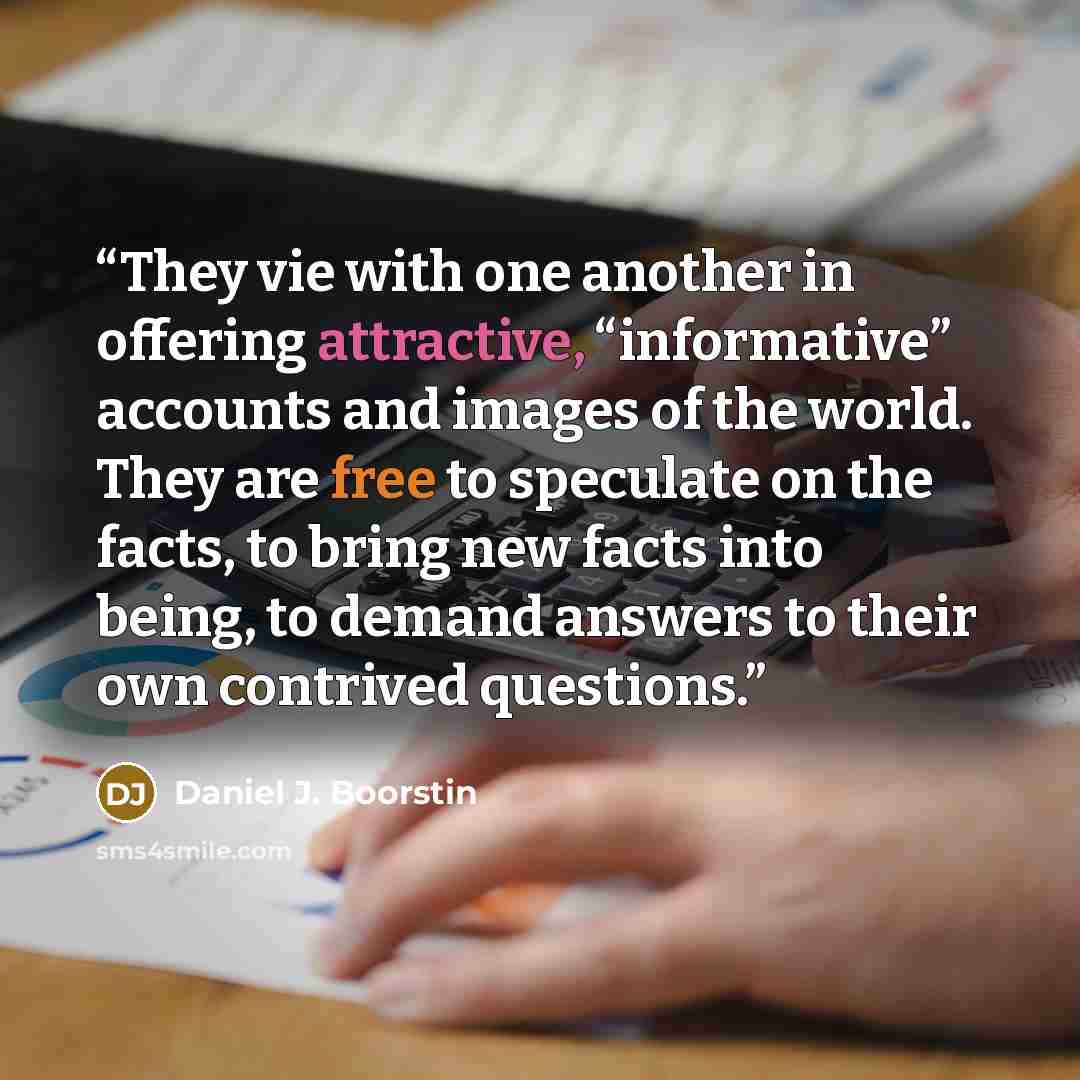 “They vie with one another in offering attractive, “informative” accounts and images of the world. They are free to speculate on the facts, to bring new facts into being, to demand answers to their own contrived questions.” quote by Daniel J. Boorstin