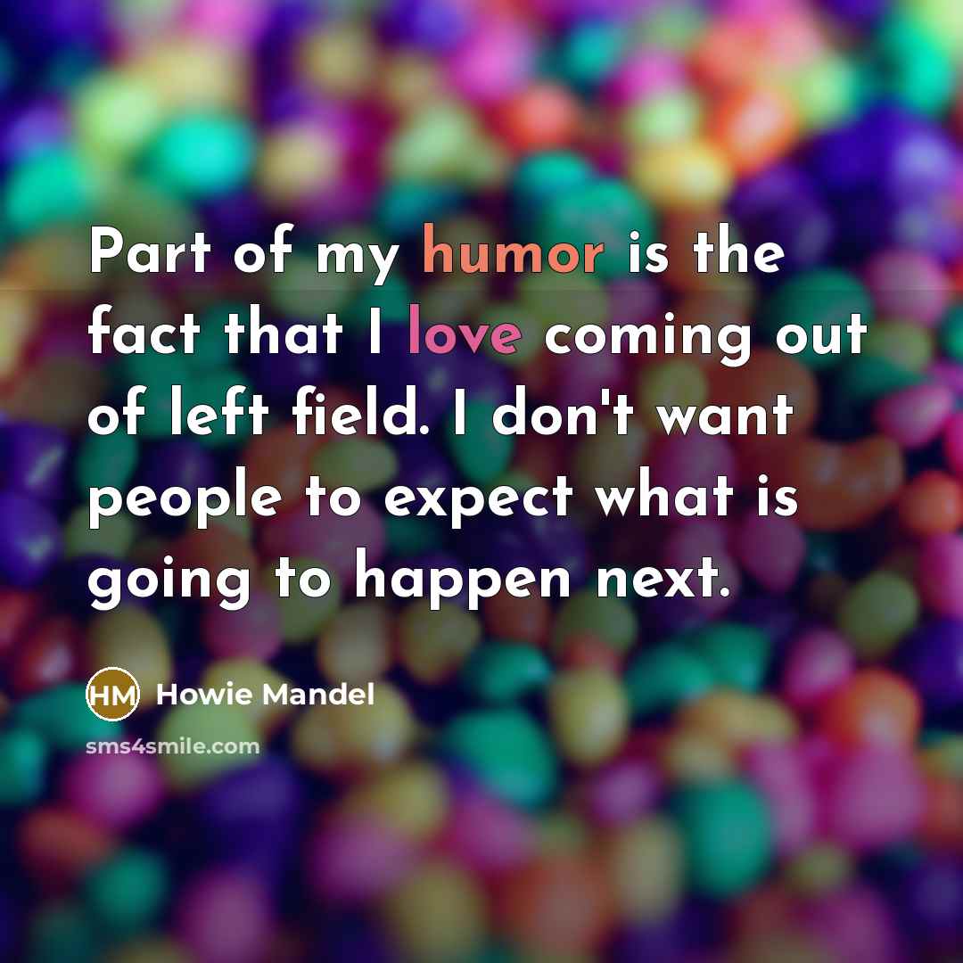 “Part of my humor is the fact that I love coming out of left field. I don't want people to expect what is going to happen next.” quote by Howie Mandel